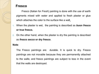 Fresco
Fresco (Italian for Fresh) painting is done with the use of earth
pigments mixed with water and applied to fresh plaster or glue
which attaches the color to the surface like a wall.
1. When the plaster is wet, the painting is described as buon fresco
or true fresco.
2. On the other hand, when the plaster is dry the painting is described
as fresco secco or dry fresco.
Note:
The Fresco paintings are durable. It is quick to dry. Fresco
paintings are not movable because they are permanently attached
to the walls; and fresco paintings are subject to loss in the event
that the walls are destroyed.
 