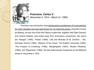 Francisco, Carlos V.
(November 4, 1914 – March 31, 1969)
Francisco was among the most distinguished practitioners of mural painting
for many decades and was best known for his historical pieces. Popularly known
as Botong, he was one of the first Filipino modernists, together with Galo Ocampo
and Victorio Edades, who broke away from Amorsolo’s romanticism. His works
are “Kaingin” (1945), “Fiesta” (1948), “Life and Miracles of St. Dominic ,” Sto.
Domingo Church (1954), “Stations of the Cross,” Far Eastern University (1956),
“The Invasion of Limahong” (1956), “Mangingisda” (1957), “Muslim Wedding”
(1958), and “Bayanihan” (1962). He was pothumously recognized as the National
Artists in Visual Arts in 1973.
 