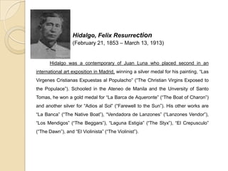 Hidalgo, Felix Resurrection
(February 21, 1853 – March 13, 1913)
Hidalgo was a contemporary of Juan Luna who placed second in an
international art exposition in Madrid, winning a silver medal for his painting, “Las
Virgenes Cristianas Expuestas al Populacho” (“The Christian Virgins Exposed to
the Populace”). Schooled in the Ateneo de Manila and the Unversity of Santo
Tomas, he won a gold medal for “La Barca de Aqueronte” (“The Boat of Charon”)
and another silver for “Adios al Sol” (“Farewell to the Sun”). His other works are
“La Banca” (“The Native Boat”), “Vendadora de Lanzones” (“Lanzones Vendor”),
“Los Mendigos” (“The Beggars”), “Laguna Estigia” (“The Styx”), “El Crepusculo”
(“The Dawn”), and “El Violinista” (“The Violinist”).
 