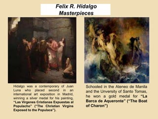 Felix R. Hidalgo
Masterpieces
Hidalgo was a contemporary of Juan
Luna who placed second in an
international art exposition in Madrid,
winning a silver medal for his painting,
“Las Virgenes Cristianas Expuestas al
Populacho” (“The Christian Virgins
Exposed to the Populace”).
Schooled in the Ateneo de Manila
and the Unversity of Santo Tomas,
he won a gold medal for “La
Barca de Aqueronte” (“The Boat
of Charon”)
 