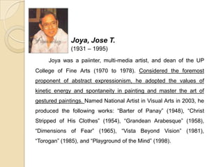 Joya, Jose T.
(1931 – 1995)
Joya was a paiinter, multi-media artist, and dean of the UP
College of Fine Arts (1970 to 1978). Considered the foremost
proponent of abstract expressionism, he adopted the values of
kinetic energy and spontaneity in painting and master the art of
gestured paintings. Named National Artist in Visual Arts in 2003, he
produced the following works: “Barter of Panay” (1948), “Christ
Stripped of His Clothes” (1954), “Grandean Arabesque” (1958),
“Dimensions of Fear” (1965), “Vista Beyond Vision” (1981),
“Torogan” (1985), and “Playground of the Mind” (1998).
 