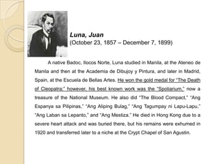 Luna, Juan
(October 23, 1857 – December 7, 1899)
A native Badoc, Ilocos Norte, Luna studied in Manila, at the Ateneo de
Manila and then at the Academia de Dibujoy y Pintura, and later in Madrid,
Spain, at the Escuela de Bellas Artes. He won the gold medal for “The Death
of Cleopatra;” however, his best known work was the “Spoliarium,” now a
treasure of the National Museum. He also did “The Blood Compact,” “Ang
Espanya sa Pilipinas,” “Ang Aliping Bulag,” “Ang Tagumpay ni Lapu-Lapu,”
“Ang Laban sa Lepanto,” and “Ang Mestiza.” He died in Hong Kong due to a
severe heart attack and was buried there, but his remains were exhumed in
1920 and transferred later to a niche at the Crypt Chapel of San Agustin.
 