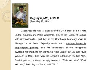 Magsaysay-Ho, Anita C.
(Born May 25, 1914)
Magsaysay-Ho was a student of the UP School of Fine Arts
under Fernando and Pablo Amorsolo, later at the School of Design
with Victorio Edades, and then at the Cranbrook Academy of Art in
Michigan under Zoltan Sepeshy, under whom she specialized in
egg-tempera painting. The Art Association of the Philippines
awarded her first prize for her works, “The Cooks” in 1952 and “Two
Women” in 1960. She won the people’s admiration for her Neo-
Realist pieces rendered in egg tempera: “Fish Vendors,” “Fruit
Vendors,” “Mending the Nets,” and “Trio.”
 