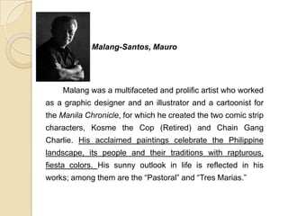 Malang-Santos, Mauro
Malang was a multifaceted and prolific artist who worked
as a graphic designer and an illustrator and a cartoonist for
the Manila Chronicle, for which he created the two comic strip
characters, Kosme the Cop (Retired) and Chain Gang
Charlie. His acclaimed paintings celebrate the Philippine
landscape, its people and their traditions with rapturous,
fiesta colors. His sunny outlook in life is reflected in his
works; among them are the “Pastoral” and “Tres Marias.”
 
