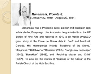 Manansala, Vicente S.
(January 22, 1910 – August 22, 1981)
Manansala was a Philippine cubist painter and illustrator born
in Macabebe, Pampanga. Like Amorsolo, he graduated from the UP
School of Fine Arts and received in 1949 a six-month UNESCO
grant study at the Ecole de Beaux Arts in Banff and Montreal,
Canada. His masterpieces include “Madonna of the Slums,”
“Jeepneys,” “Kalabaw” or “Carabao” (1965), “Bangkusay Seascape”
(1940), “Banaklaot” (1948), and “Reclining Mother and Child”
(1967). He also did the murals of “Stations of the Cross” in the
Parish Church of the Holy Sacrifice.
 