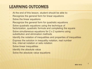 LEARNING OUTCOMES
• At the end of this lesson, student should be able to:
• Recognize the general form for linear equations
• Solve the linear equations
• Recognize the general form for quadratic equations
• Solve quadratic equations using the technique of
factorization, quadratic formula and completing the square
• Solve simultaneous equations for 2 x 2 systems using
substitution and elimination methods
• Identify the notation of inequalities and properties of inequalities
• Express the solution in inequality notation, real number
line, interval notation or sets notation
• Solve linear inequalities
• Identify the absolute value
• Solve the absolute value equations
MTH 1012
2
 