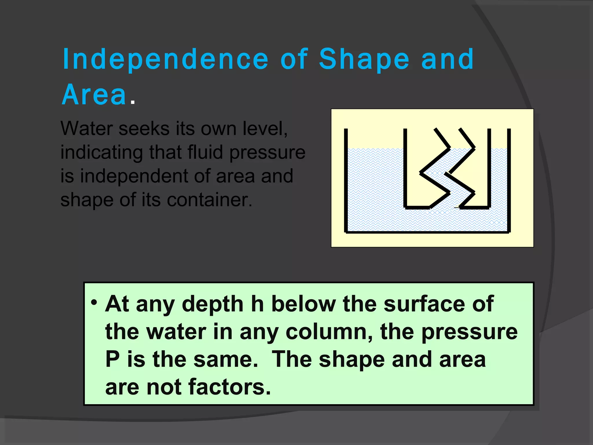 Independence of Shape and
Area.
Water seeks its own level,
indicating that fluid pressure
is independent of area and
shape of its container.
• At any depth h below the surface of
the water in any column, the pressure
P is the same. The shape and area
are not factors.
• At any depth h below the surface of
the water in any column, the pressure
P is the same. The shape and area
are not factors.
 