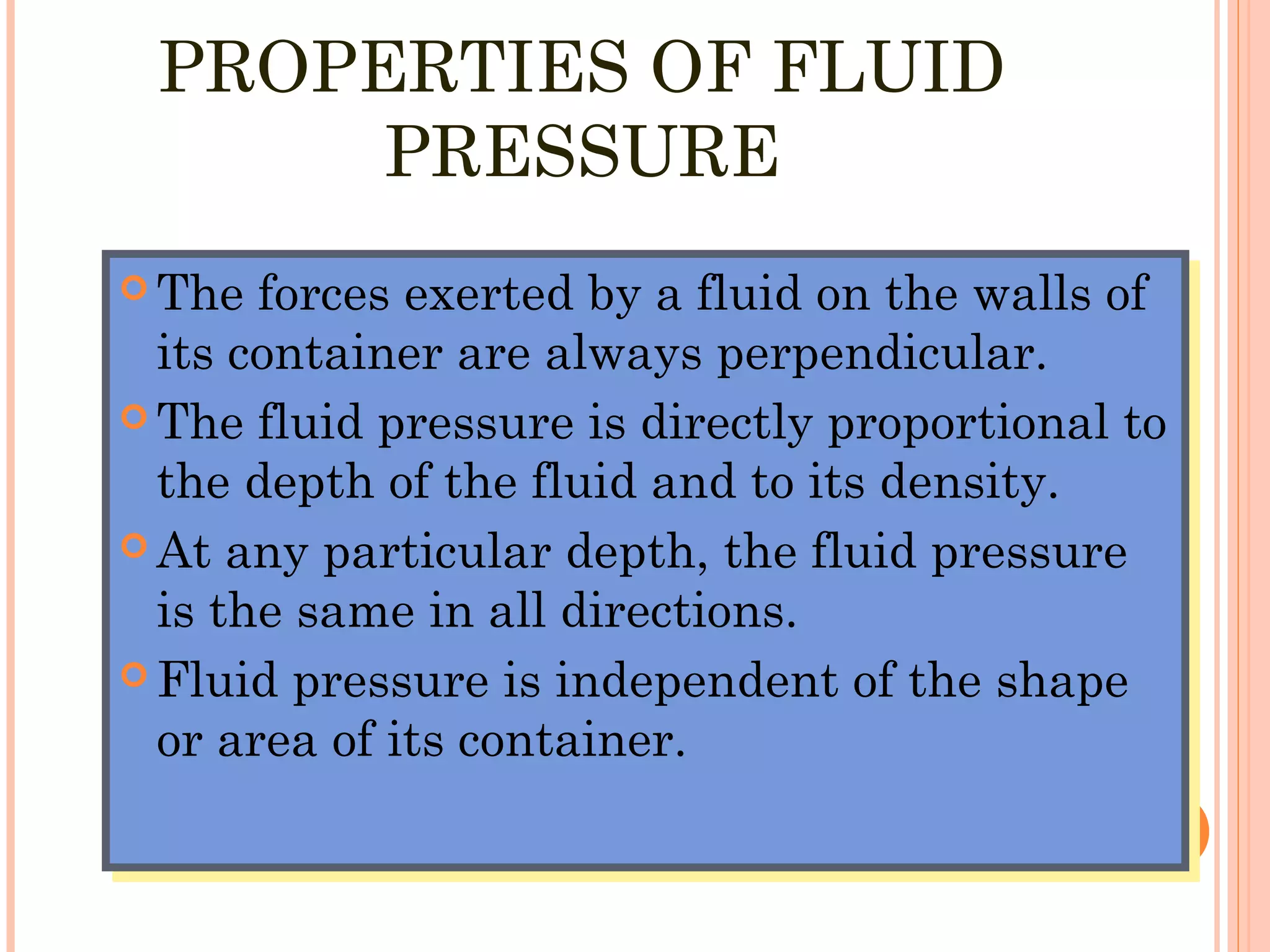 PROPERTIES OF FLUID
PRESSURE
 The forces exerted by a fluid on the walls of
its container are always perpendicular.
 The fluid pressure is directly proportional to
the depth of the fluid and to its density.
 At any particular depth, the fluid pressure
is the same in all directions.
 Fluid pressure is independent of the shape
or area of its container.
 The forces exerted by a fluid on the walls of
its container are always perpendicular.
 The fluid pressure is directly proportional to
the depth of the fluid and to its density.
 At any particular depth, the fluid pressure
is the same in all directions.
 Fluid pressure is independent of the shape
or area of its container.
 