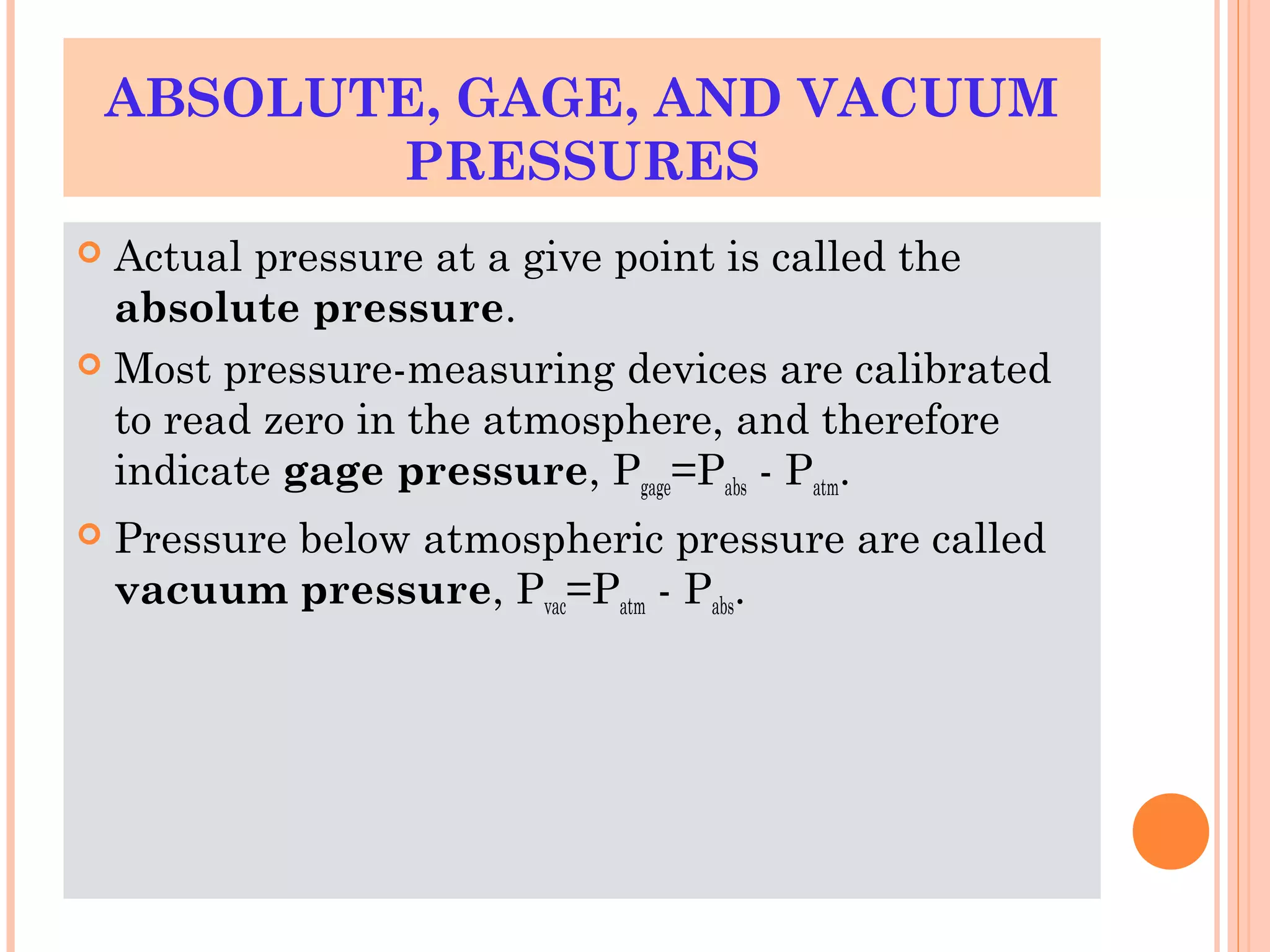 ABSOLUTE, GAGE, AND VACUUM
PRESSURES
 Actual pressure at a give point is called the
absolute pressure.
 Most pressure-measuring devices are calibrated
to read zero in the atmosphere, and therefore
indicate gage pressure, Pgage=Pabs - Patm.
 Pressure below atmospheric pressure are called
vacuum pressure, Pvac=Patm - Pabs.
 