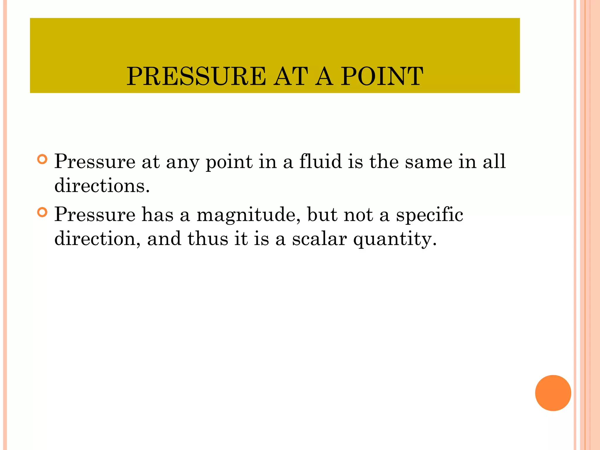 PRESSURE AT A POINT
 Pressure at any point in a fluid is the same in all
directions.
 Pressure has a magnitude, but not a specific
direction, and thus it is a scalar quantity.
 