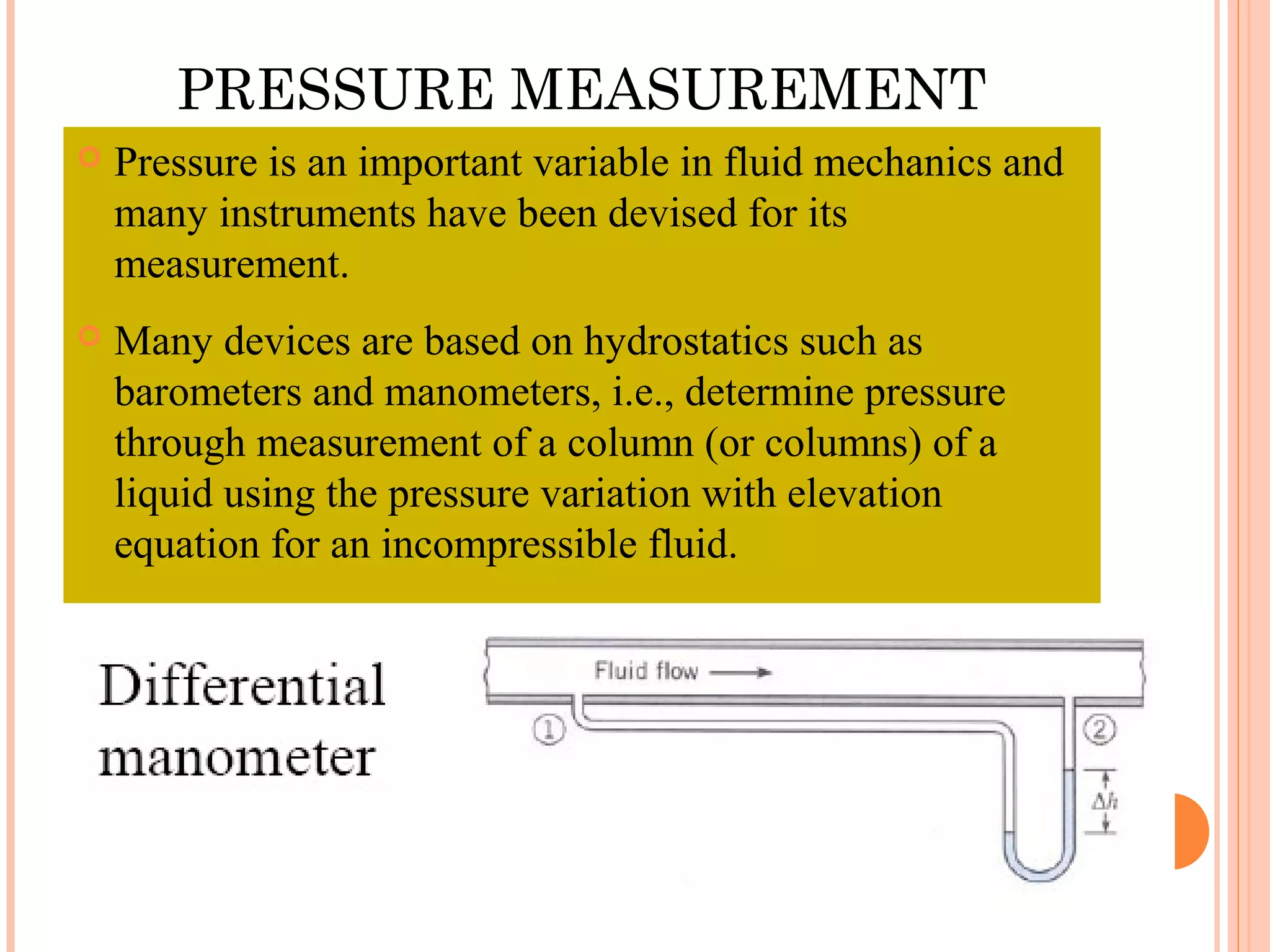 PRESSURE MEASUREMENT
 Pressure is an important variable in fluid mechanics and
many instruments have been devised for its
measurement.
 Many devices are based on hydrostatics such as
barometers and manometers, i.e., determine pressure
through measurement of a column (or columns) of a
liquid using the pressure variation with elevation
equation for an incompressible fluid.
 