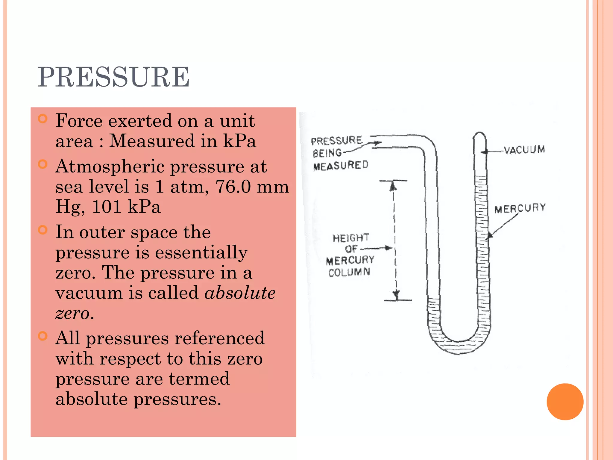 PRESSURE
 Force exerted on a unit
area : Measured in kPa
 Atmospheric pressure at
sea level is 1 atm, 76.0 mm
Hg, 101 kPa
 In outer space the
pressure is essentially
zero. The pressure in a
vacuum is called absolute
zero.
 All pressures referenced
with respect to this zero
pressure are termed
absolute pressures.
 