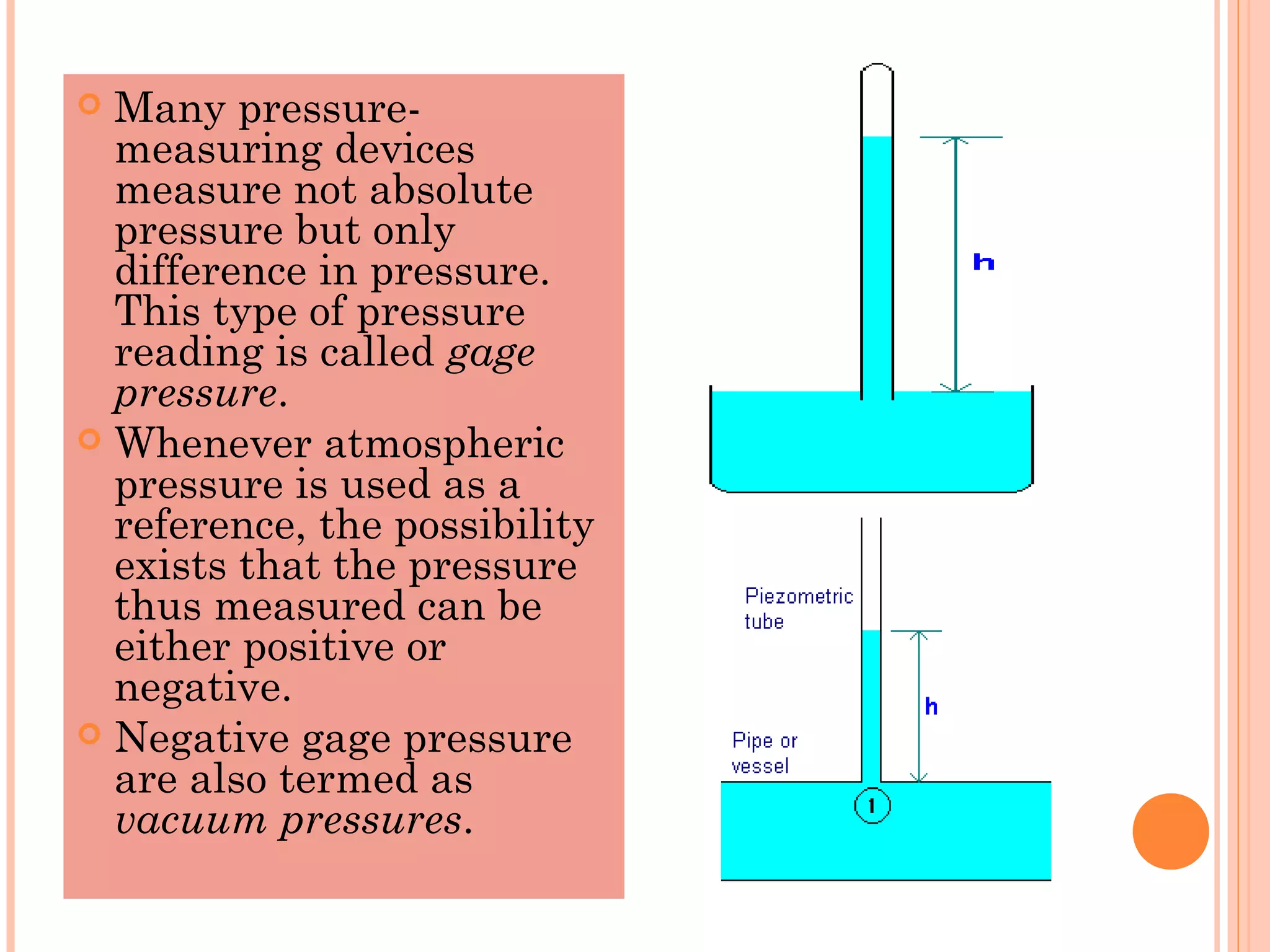  Many pressure-
measuring devices
measure not absolute
pressure but only
difference in pressure.
This type of pressure
reading is called gage
pressure.
 Whenever atmospheric
pressure is used as a
reference, the possibility
exists that the pressure
thus measured can be
either positive or
negative.
 Negative gage pressure
are also termed as
vacuum pressures.
 