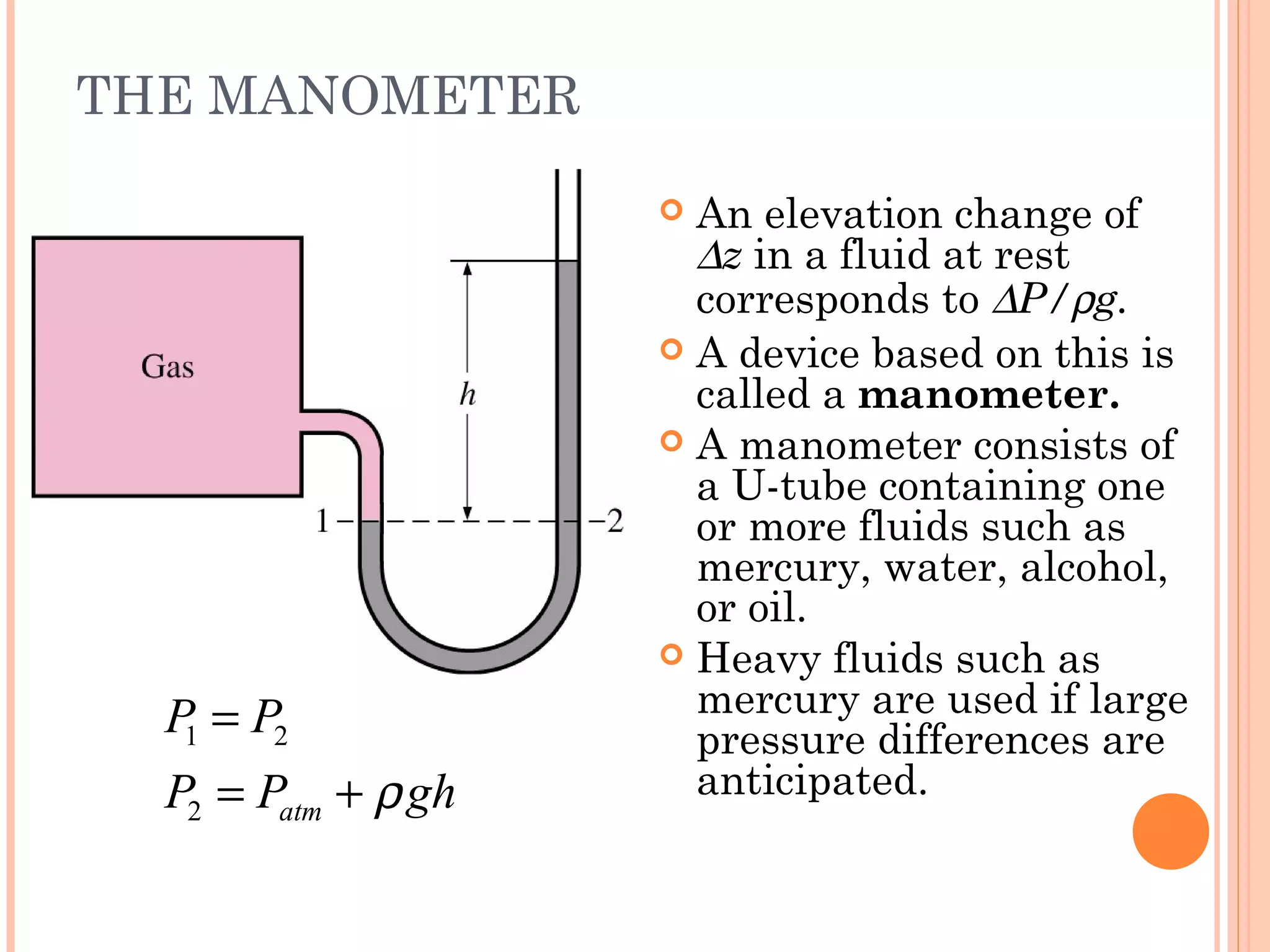 THE MANOMETER
1 2
2 atm
P P
P P ghρ
=
= +
 An elevation change of
∆z in a fluid at rest
corresponds to ∆P/ρg.
 A device based on this is
called a manometer.
 A manometer consists of
a U-tube containing one
or more fluids such as
mercury, water, alcohol,
or oil.
 Heavy fluids such as
mercury are used if large
pressure differences are
anticipated.
 