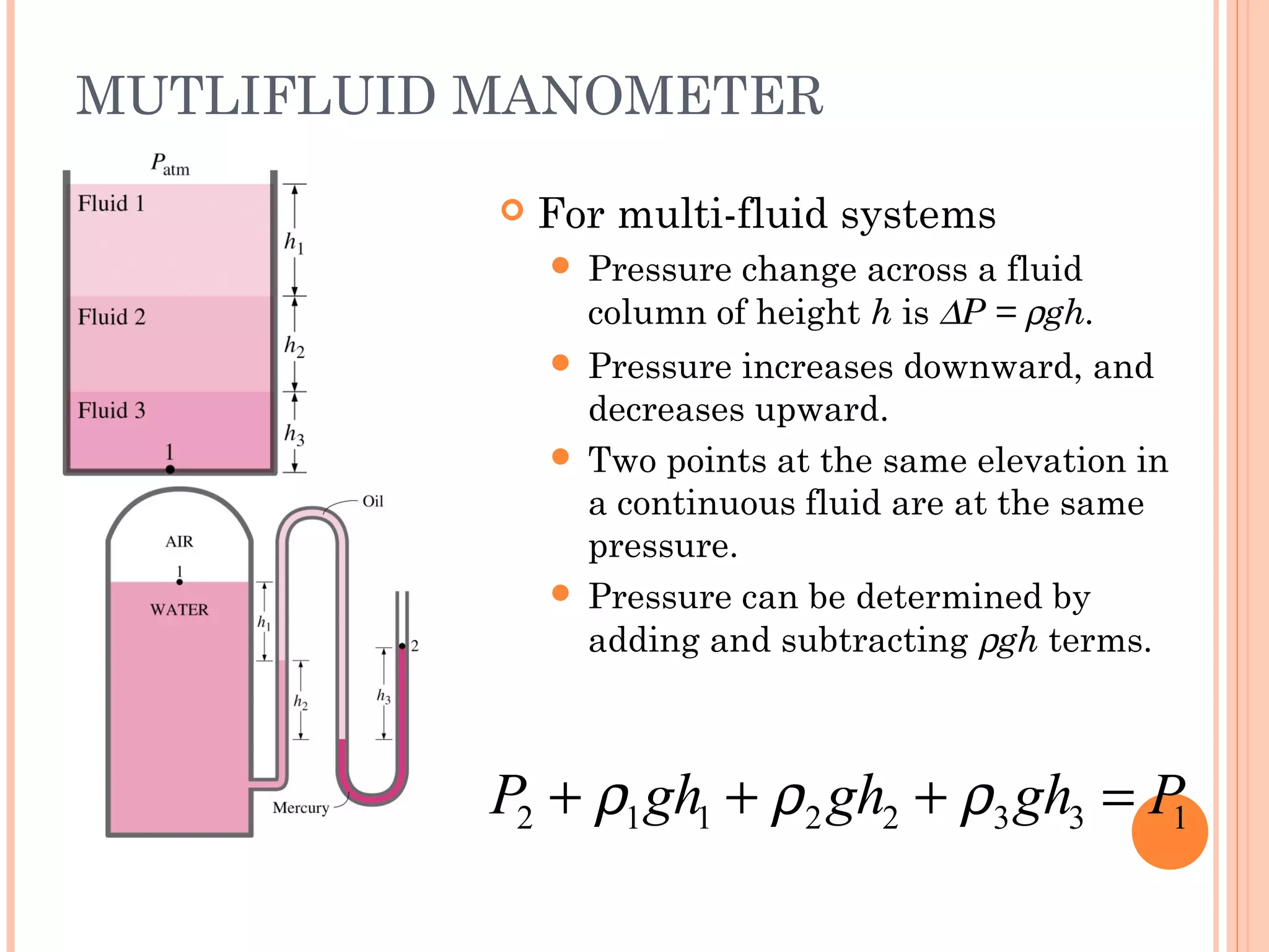 MUTLIFLUID MANOMETER
 For multi-fluid systems
 Pressure change across a fluid
column of height h is ∆P = ρgh.
 Pressure increases downward, and
decreases upward.
 Two points at the same elevation in
a continuous fluid are at the same
pressure.
 Pressure can be determined by
adding and subtracting ρgh terms.
2 1 1 2 2 3 3 1P gh gh gh Pρ ρ ρ+ + + =
 