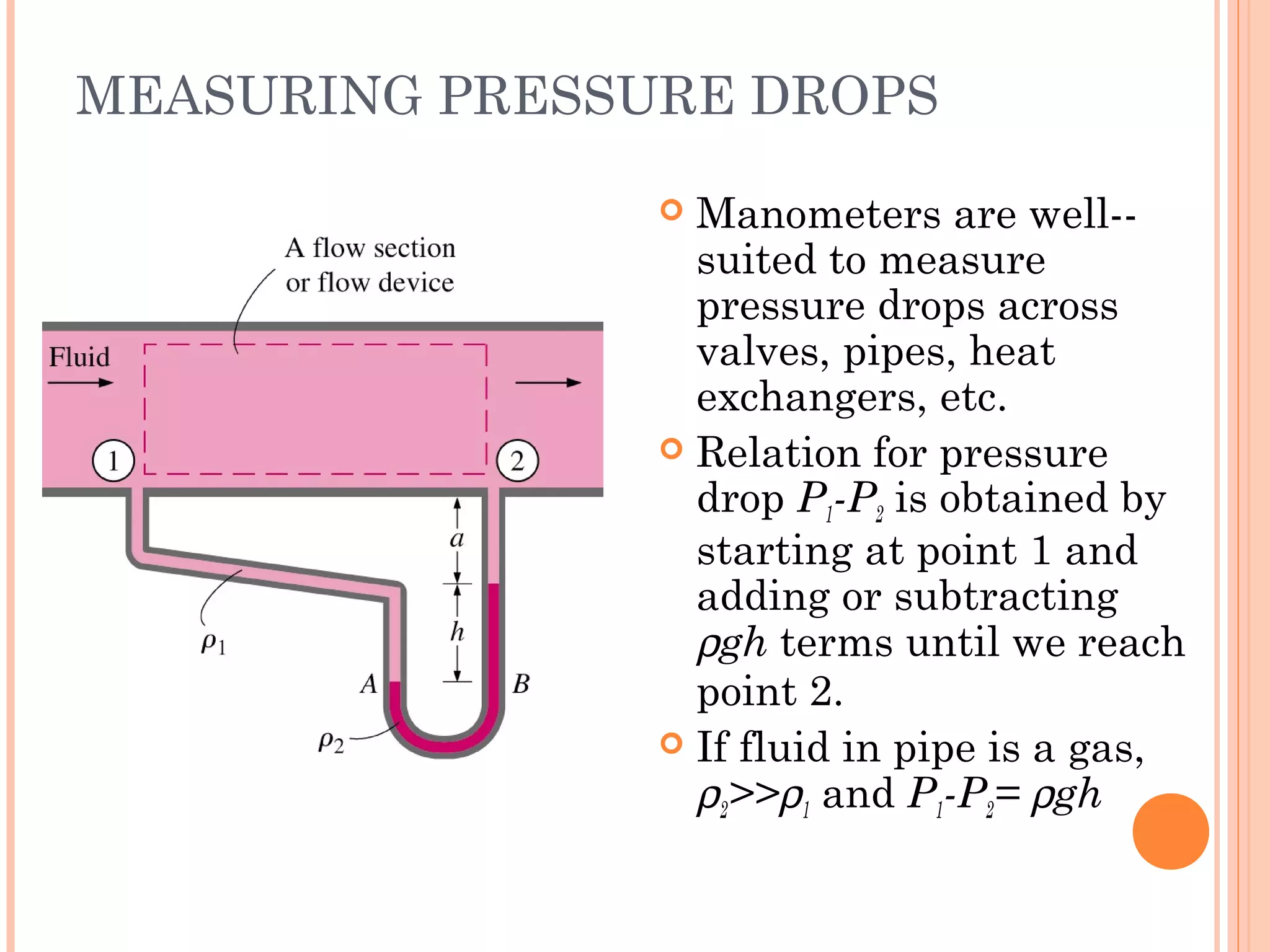 MEASURING PRESSURE DROPS
 Manometers are well--
suited to measure
pressure drops across
valves, pipes, heat
exchangers, etc.
 Relation for pressure
drop P1-P2 is obtained by
starting at point 1 and
adding or subtracting
ρgh terms until we reach
point 2.
 If fluid in pipe is a gas,
ρ2>>ρ1 and P1-P2= ρgh
 