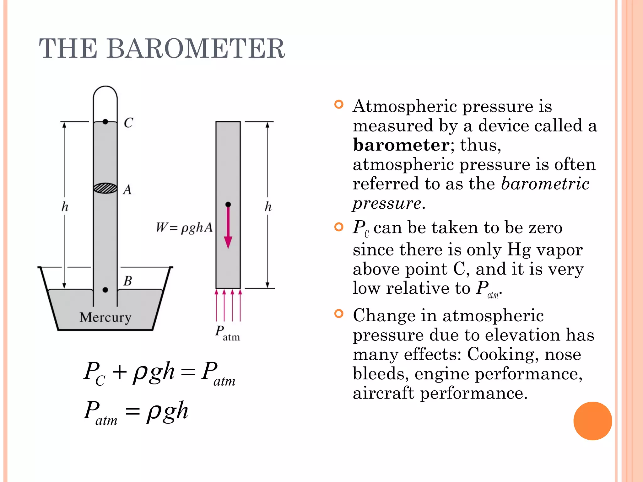 THE BAROMETER
C atm
atm
P gh P
P gh
ρ
ρ
+ =
=
 Atmospheric pressure is
measured by a device called a
barometer; thus,
atmospheric pressure is often
referred to as the barometric
pressure.
 PC can be taken to be zero
since there is only Hg vapor
above point C, and it is very
low relative to Patm.
 Change in atmospheric
pressure due to elevation has
many effects: Cooking, nose
bleeds, engine performance,
aircraft performance.
 