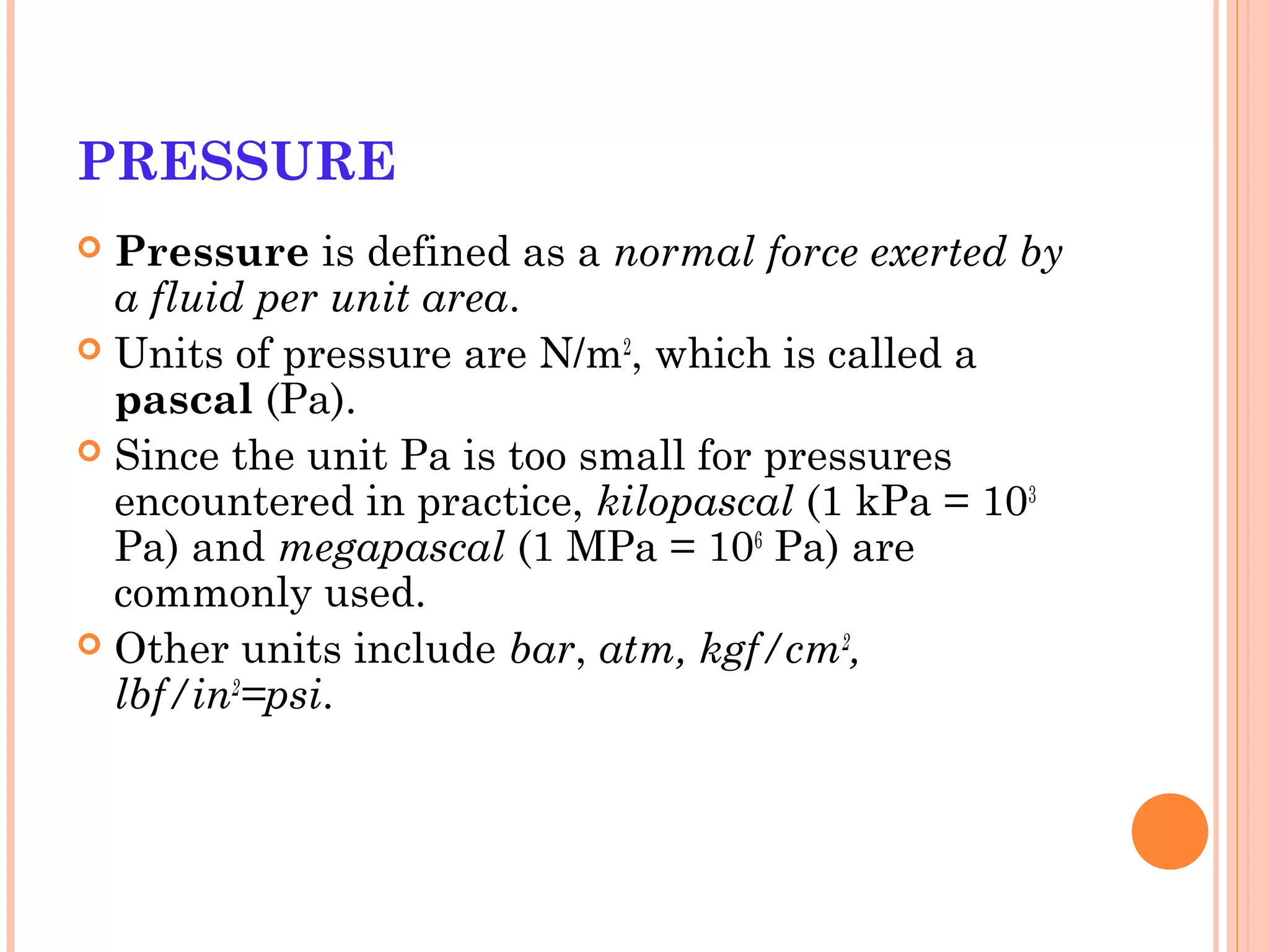 PRESSURE
 Pressure is defined as a normal force exerted by
a fluid per unit area.
 Units of pressure are N/m2
, which is called a
pascal (Pa).
 Since the unit Pa is too small for pressures
encountered in practice, kilopascal (1 kPa = 103
Pa) and megapascal (1 MPa = 106
Pa) are
commonly used.
 Other units include bar, atm, kgf/cm2
,
lbf/in2
=psi.
 