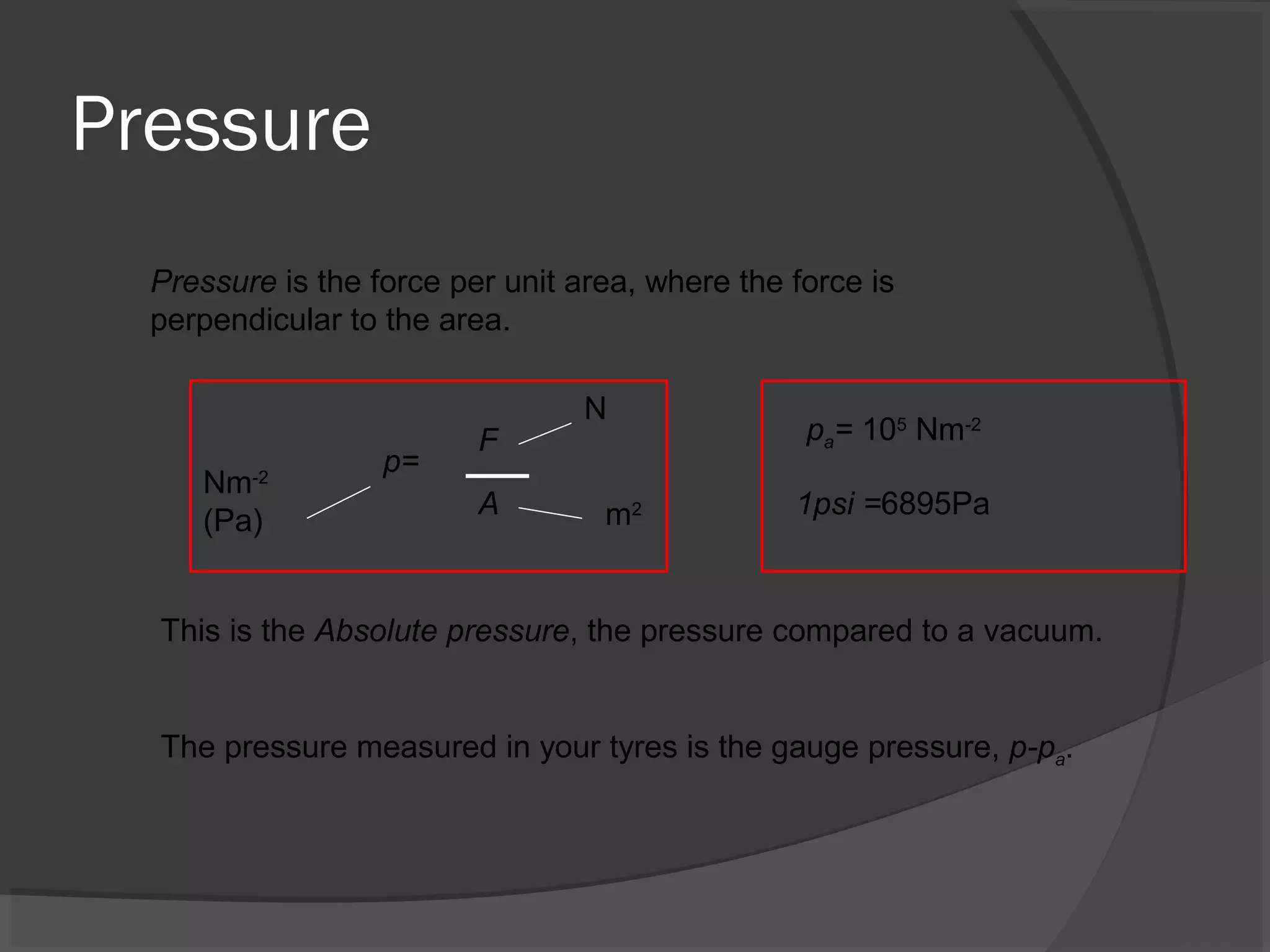 Pressure
Pressure is the force per unit area, where the force is
perpendicular to the area.
p=
A m2
Nm-2
(Pa)
N
F
This is the Absolute pressure, the pressure compared to a vacuum.
pa= 105
Nm-2
1psi =6895Pa
The pressure measured in your tyres is the gauge pressure, p-pa.
 