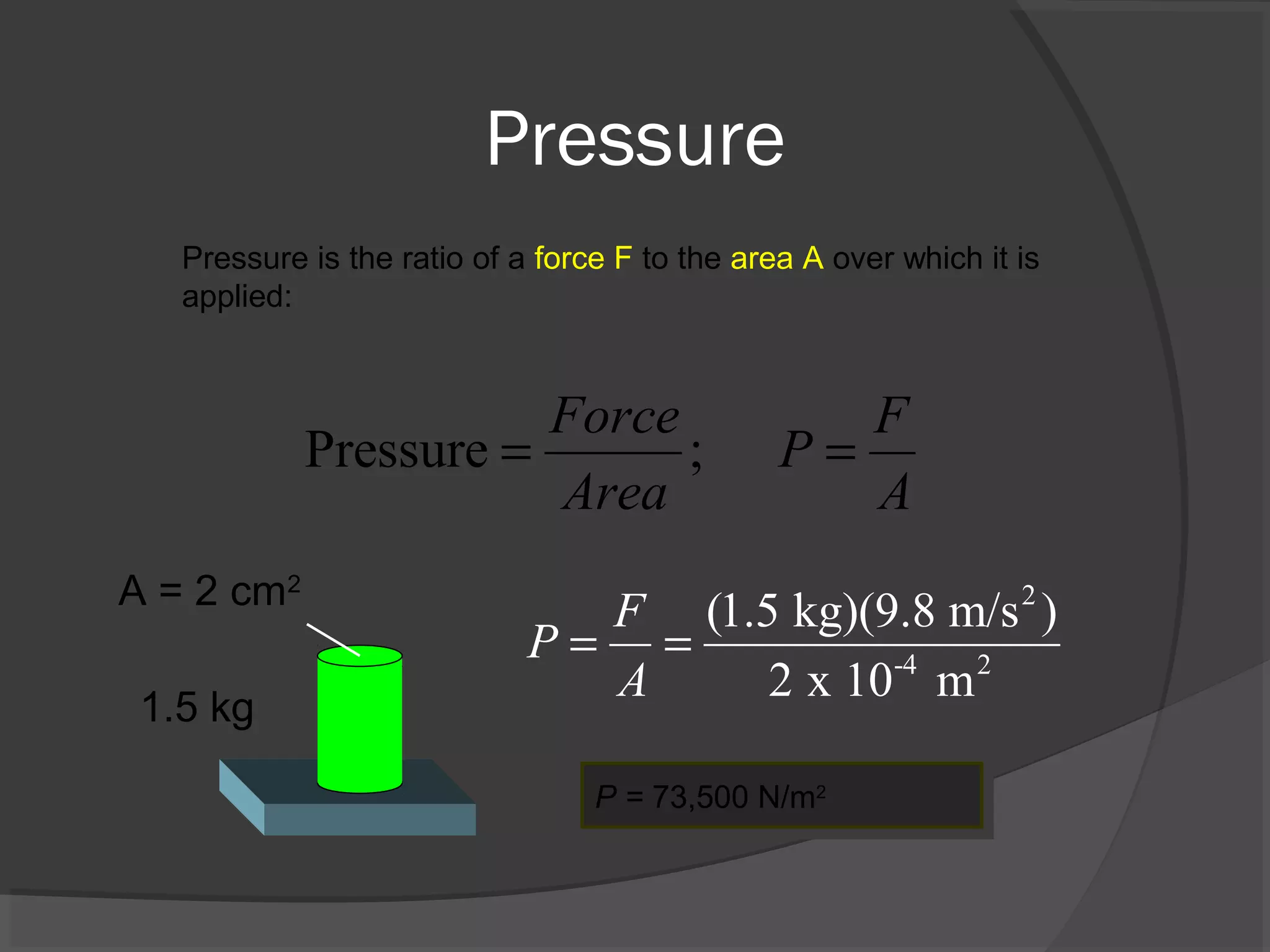 Pressure
Pressure is the ratio of a force F to the area A over which it is
applied:
Pressure ;
Force F
P
Area A
= =
A = 2 cm2
1.5 kg
2
-4 2
(1.5 kg)(9.8 m/s )
2 x 10 m
F
P
A
= =
P = 73,500 N/m2P = 73,500 N/m2
 