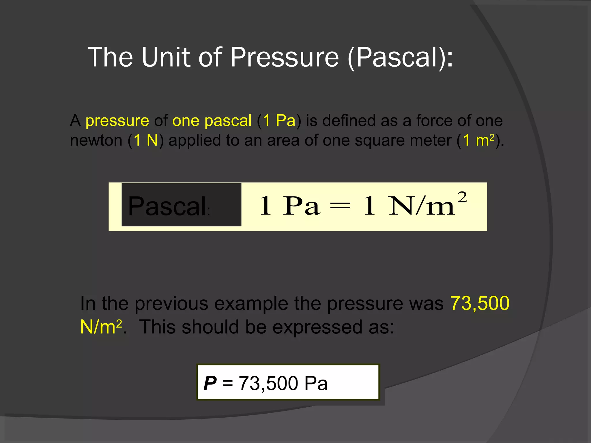 The Unit of Pressure (Pascal):
A pressure of one pascal (1 Pa) is defined as a force of one
newton (1 N) applied to an area of one square meter (1 m2
).
2
1 Pa = 1 N/mPascal:
In the previous example the pressure was 73,500
N/m2
. This should be expressed as:
P = 73,500 PaP = 73,500 Pa
 