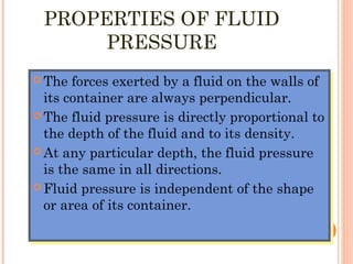 PROPERTIES OF FLUID
PRESSURE
 The forces exerted by a fluid on the walls of
its container are always perpendicular.
 The fluid pressure is directly proportional to
the depth of the fluid and to its density.
 At any particular depth, the fluid pressure
is the same in all directions.
 Fluid pressure is independent of the shape
or area of its container.
 The forces exerted by a fluid on the walls of
its container are always perpendicular.
 The fluid pressure is directly proportional to
the depth of the fluid and to its density.
 At any particular depth, the fluid pressure
is the same in all directions.
 Fluid pressure is independent of the shape
or area of its container.
 