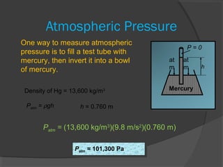 Atmospheric Pressure
at
m
at
m h
Mercury
P = 0
One way to measure atmospheric
pressure is to fill a test tube with
mercury, then invert it into a bowl
of mercury.
Density of Hg = 13,600 kg/m3
Patm = ρgh h = 0.760 m
Patm = (13,600 kg/m3
)(9.8 m/s2
)(0.760 m)
Patm = 101,300 PaPatm = 101,300 Pa
 