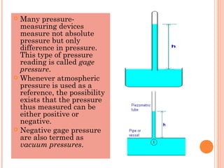  Many pressure-
measuring devices
measure not absolute
pressure but only
difference in pressure.
This type of pressure
reading is called gage
pressure.
 Whenever atmospheric
pressure is used as a
reference, the possibility
exists that the pressure
thus measured can be
either positive or
negative.
 Negative gage pressure
are also termed as
vacuum pressures.
 