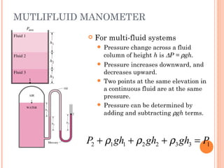 MUTLIFLUID MANOMETER
 For multi-fluid systems
 Pressure change across a fluid
column of height h is ∆P = ρgh.
 Pressure increases downward, and
decreases upward.
 Two points at the same elevation in
a continuous fluid are at the same
pressure.
 Pressure can be determined by
adding and subtracting ρgh terms.
2 1 1 2 2 3 3 1P gh gh gh Pρ ρ ρ+ + + =
 