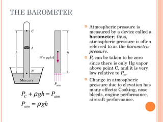 THE BAROMETER
C atm
atm
P gh P
P gh
ρ
ρ
+ =
=
 Atmospheric pressure is
measured by a device called a
barometer; thus,
atmospheric pressure is often
referred to as the barometric
pressure.
 PC can be taken to be zero
since there is only Hg vapor
above point C, and it is very
low relative to Patm.
 Change in atmospheric
pressure due to elevation has
many effects: Cooking, nose
bleeds, engine performance,
aircraft performance.
 