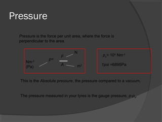 Pressure
Pressure is the force per unit area, where the force is
perpendicular to the area.
p=
A m2
Nm-2
(Pa)
N
F
This is the Absolute pressure, the pressure compared to a vacuum.
pa= 105
Nm-2
1psi =6895Pa
The pressure measured in your tyres is the gauge pressure, p-pa.
 
