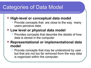 Categories of Data Model
 High-level or conceptual data model
 Provide concepts that are close to the way many
users perceive data.
 Low level or physical data model
 Provides concepts that describe the details of how
data is stored in the computer
 Representational or implementational data
model
 Provide concepts that may be understood by user ,
but that are not too far removed from the way data
is organized within the computer.
 