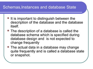 Schemas,Instances and database State
 It is important to distinguish between the
description of the database and the database
itself.
 The description of a database is called the
database schema which is specified during
database design and is not expected to
change frequently
 The actual data in a database may change
quite frequently and is called a database state
or snapshot.
 