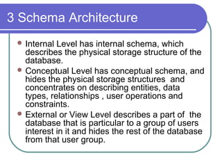 3 Schema Architecture
 Internal Level has internal schema, which
describes the physical storage structure of the
database.
 Conceptual Level has conceptual schema, and
hides the physical storage structures and
concentrates on describing entities, data
types, relationships , user operations and
constraints.
 External or View Level describes a part of the
database that is particular to a group of users
interest in it and hides the rest of the database
from that user group.
 
