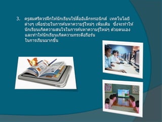 3. ครูสมศรีควรฝึกให ้นักเรียนใช ้สื่ออิเล็กทรอนิกส์ เทคโนโลยี
ต่างๆ เพื่อช่วยในการค ้นหาความรู้ใหม่ๆ เพิ่มเติม ซึ่งจะทาให ้
นักเรียนเกิดความสนใจในการค ้นหาความรู้ใหม่ๆ ด ้วยตนเอง
และทาให ้นักเรียนเกิดความกระตือรือร ้น
ในการเรียนมากขึ้น
 