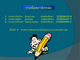 รายชื่อสมาชิกกลุ่ม
1. นางสาวจันจิรา จันทะแจ่ม รหัสนักศึกษา 533050424-9
2. นางสาวสุรีธร แดงน้อย รหัสนักศึกษา 533050447-7
3. นางสาวชไมพร ไชยญะอนุกูล รหัสนักศึกษา 533050496-4
ชั้นปีที่ 4 สาขาการสอนภาษาจีนในฐานะภาษาต่างประเทศ
 