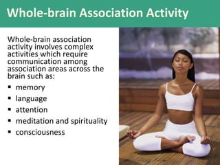 Whole-brain Association Activity
Whole-brain association
activity involves complex
activities which require
communication among
association areas across the
brain such as:
 memory
 language
 attention
 meditation and spirituality
 consciousness
 
