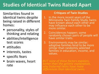 Critiques of Twin Studies
1. In the more recent years of the
Minnesota Twin Family Study, twins
have known about each other and
may influence each other to be
more similar.
2. Coincidences happen; some
randomly chosen pairs of people will
have similar traits.
3. Environments may be similar;
adoptive families tend to be more
similar than randomly selected
families in education, income, and
values.
Studies of Identical Twins Raised Apart
Similarities found in
identical twins despite
being raised in different
homes:
 personality, styles of
thinking and relating
 abilities/intelligence
test scores
 attitudes
 interests, tastes
 specific fears
 brain waves, heart
rate
BUT none of these factors explains,
better than the genetic explanation,
why fraternal twins have more
differences than identical twins.
 