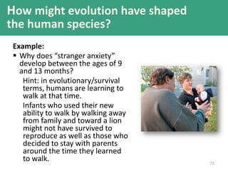 72
Example:
 Why does “stranger anxiety”
develop between the ages of 9
and 13 months?
Hint: in evolutionary/survival
terms, humans are learning to
walk at that time.
Infants who used their new
ability to walk by walking away
from family and toward a lion
might not have survived to
reproduce as well as those who
decided to stay with parents
around the time they learned
to walk.
How might evolution have shaped
the human species?
 