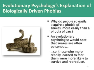 73
 Why do people so easily
acquire a phobia of
snakes, more easily than a
phobia of cars?
 An evolutionary
psychologist would note
that snakes are often
poisonous…
…so, those who more
readily learned to fear
them were more likely to
survive and reproduce.
Evolutionary Psychology’s Explanation of
Biologically Driven Phobias
 