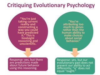 Critiquing Evolutionary Psychology
“You’re just
taking current
reality and
constructing a
way you could
have predicted
it.” This is
hindsight
reasoning and
unscientific.
“You’re
attributing too
much to genes
rather than the
human ability to
make choices
about social
behavior.”
Response: yes, but there
are predictions made
about future behavior
using this reasoning.
Response: yes, but our
evolutionary past does not
prevent our ability to act
differently; “is” does not
equal “ought.”
 