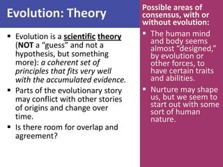 Evolution: Theory
 Evolution is a scientific theory
(NOT a “guess” and not a
hypothesis, but something
more): a coherent set of
principles that fits very well
with the accumulated evidence.
 Parts of the evolutionary story
may conflict with other stories
of origins and change over
time.
 Is there room for overlap and
agreement?
Possible areas of
consensus, with or
without evolution:
 The human mind
and body seems
almost “designed,”
by evolution or
other forces, to
have certain traits
and abilities.
 Nurture may shape
us, but we seem to
start out with some
sort of human
nature.
 