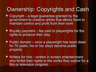 Ownership: Copyrights and CashOwnership: Copyrights and Cash
 Copyright – a legal guarantee granted by theCopyright – a legal guarantee granted by the
government to creative artists that allows them togovernment to creative artists that allows them to
maintain control and profit from their workmaintain control and profit from their work
 Royalty payment – fee paid to playwrights for theRoyalty payment – fee paid to playwrights for the
rights to produce their playrights to produce their play
 Public domain – once a playwright has been deadPublic domain – once a playwright has been dead
for 70 years, his or her plays become publicfor 70 years, his or her plays become public
propertyproperty
 Writers for hire – writers in screen entertainmentWriters for hire – writers in screen entertainment
who forfeit their rights to the works they author for awho forfeit their rights to the works they author for a
film or television programfilm or television program
 