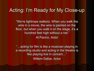 Acting: I’m Ready for My Close-upActing: I’m Ready for My Close-up
““We’re tightrope walkers. When you walk theWe’re tightrope walkers. When you walk the
wire in a movie, the wire is painted on thewire in a movie, the wire is painted on the
floor, but when you walk it on the stage, it’s afloor, but when you walk it on the stage, it’s a
hundred feet high without a net.”hundred feet high without a net.”
Al Pacino, ActorAl Pacino, Actor
“…“…acting for film is like a musician playing inacting for film is like a musician playing in
a recording studio and acting in the theatre isa recording studio and acting in the theatre is
like playing live in concert…”like playing live in concert…”
Willem Dafoe, ActorWillem Dafoe, Actor
 
