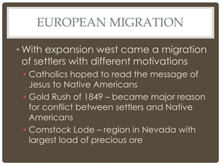 EUROPEAN MIGRATION
• With expansion west came a migration
of settlers with different motivations
• Catholics hoped to read the message of
Jesus to Native Americans
• Gold Rush of 1849 – became major reason
for conflict between settlers and Native
Americans
• Comstock Lode – region in Nevada with
largest load of precious ore
 