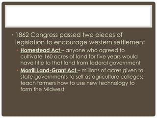 • 1862 Congress passed two pieces of
legislation to encourage western settlement
• Homestead Act – anyone who agreed to
cultivate 160 acres of land for five years would
have title to that land from federal government
• Morrill Land-Grant Act – millions of acres given to
state governments to sell as agriculture colleges;
teach farmers how to use new technology to
farm the Midwest
 