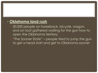 • Oklahoma land rush
• 50,000 people on horseback, bicycle, wagon,
and on foot gathered waiting for the gun how to
open the Oklahoma territory
• “The Sooner State” – people tired to jump the gun
to get a head start and get to Oklahoma sooner
 