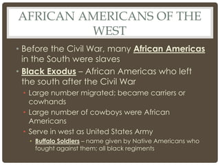 AFRICAN AMERICANS OF THE
WEST
• Before the Civil War, many African Americas
in the South were slaves
• Black Exodus – African Americas who left
the south after the Civil War
• Large number migrated; became carriers or
cowhands
• Large number of cowboys were African
Americans
• Serve in west as United States Army
• Buffalo Soldiers – name given by Native Americans who
fought against them; all black regiments
 