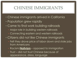 CHINESE IMMIGRANTS
• Chinese immigrants arrived in California
• Population grew rapidly
• Came to find work building railroads
• Major role in building western railroads
• Connecting eastern and western railroads
• Citizens did not like Chinese immigrants
• Felt they drove price of labor down and stole jobs
from Americans
• Racism/Nativism – opposed to immigration
• Trust – did not trust Chinese because of
appearance, dress, language
 