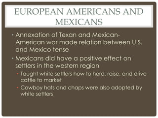 EUROPEAN AMERICANS AND
MEXICANS
• Annexation of Texan and Mexican-
American war made relation between U.S.
and Mexico tense
• Mexicans did have a positive effect on
settlers in the western region
• Taught white settlers how to herd, raise, and drive
cattle to market
• Cowboy hats and chaps were also adopted by
white settlers
 